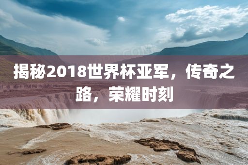 揭秘2018世界杯亚军，传奇之路，荣耀时刻吉安市靖泰电力工程有限公司
