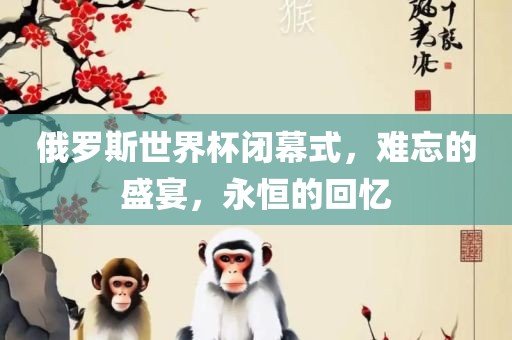 俄罗斯世界杯闭幕式，难忘的盛吉安市靖泰电力工程有限公司宴，永恒的回忆