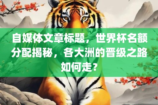 自媒体文章标题，世界杯名额分配揭秘，各大洲的晋级之路如何走？
