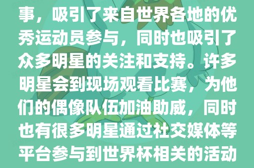 世界杯是一项全球性的体育赛事，吸引了来自世界各地的优秀运动员参与，同时也吸引了众多明星的关注和支持。许多明星会到现场观看比赛吉安市靖泰电力工程有限公司，为他们的偶像队伍加油助威，同时也有很多明星通过社交媒体等平台参与到世界杯相关的活动中。