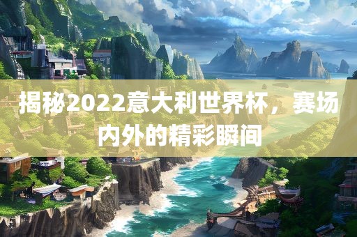 揭秘2022意大利世界杯，赛场内外的精彩瞬吉安市靖泰电力工程有限公司间