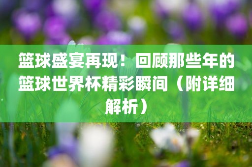 篮球盛宴再现！回顾那些年的篮球世界杯精彩瞬间（附详细解析）