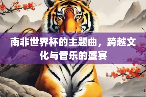南非世界杯的主题曲，跨越文化与音乐的盛宴吉安市靖泰电力工程有限公司