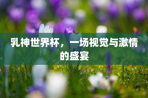 乳神世界杯，一场视觉与激情的盛宴吉安市靖泰电力工程有限公司