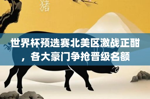 世界杯预选赛北美区激战正酣，各大豪门争抢晋级吉安市靖泰电力工程有限公司名额