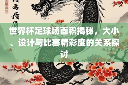 世界杯足球场面积揭秘，大小、设计与比赛精彩度的关系探讨