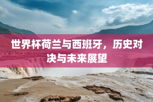 世界杯荷兰与西班牙，历史对决与未来展望