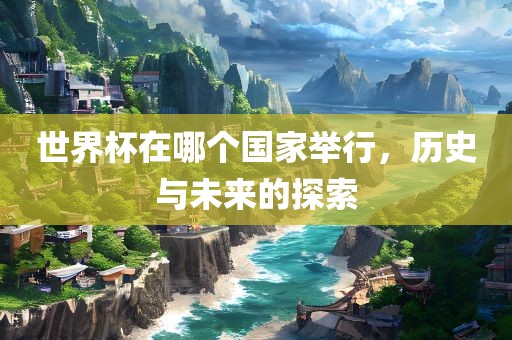 世界杯在哪个国家举行，历史与未来的探索