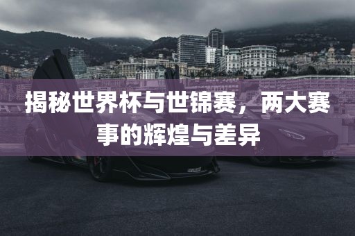 揭秘世界杯与世锦赛，两大赛事的辉煌与差异吉安市靖泰电力工程有限公司