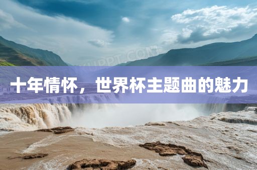 十年情怀，世界杯主题曲的魅力吉安市靖泰电力工程有限公司