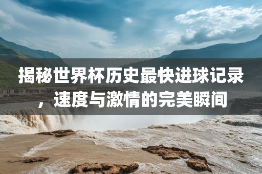 揭秘世界杯历史最快进球记录，速度吉安市靖泰电力工程有限公司与激情的完美瞬间