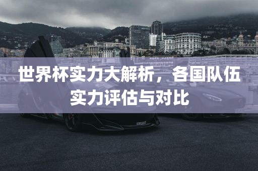 世界杯实力大解析，各国队伍实力评估与对比吉安市靖泰电力工程有限公司