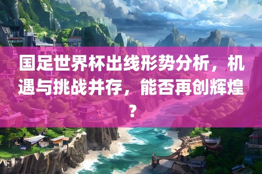 国足世界杯出线形势分析，机遇与挑战并存，能否再创辉煌？