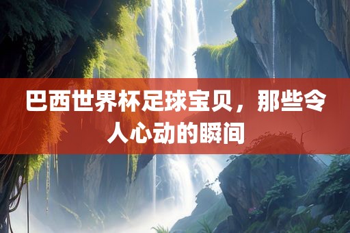巴西世界杯足球宝贝，那些令人心动的瞬间