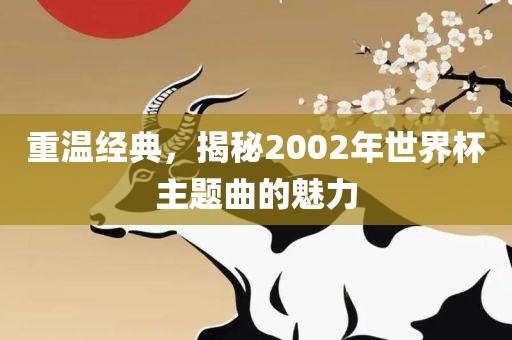 重温经典，揭秘2002年世界杯主题曲的魅力吉安市靖泰电力工程有限公司