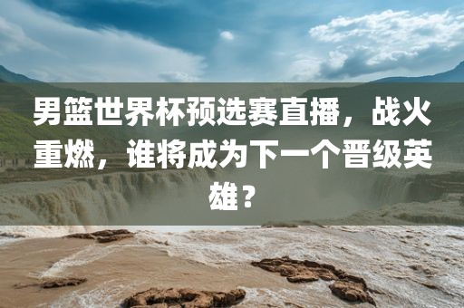 男篮世界杯预选赛直播，战火重燃，谁将成为下一个晋级英雄？