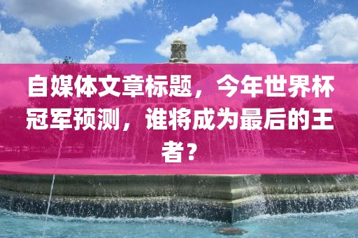 自媒体文章标题，今年世界杯冠军预测，谁将成为最后的王者？