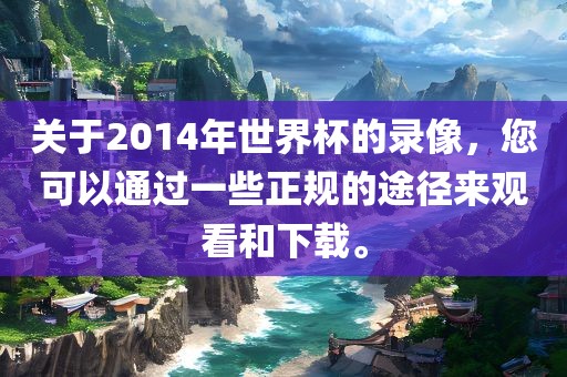 关于2014年世界杯的录像，您可以通过一些正规的途径来观看和下载。吉安市靖泰电力工程有限公司