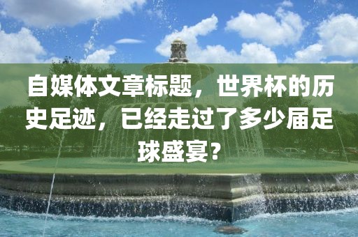 自媒体文章标题，世界杯的历史足迹，已经走过了多少届足球盛宴？吉安市靖泰电力工程有限公司