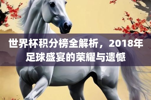 世界杯积分榜全解析，2018年足球盛宴的荣耀与遗憾