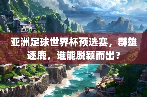 亚洲足球世界杯预选赛，群雄逐鹿，谁能脱颖而出？