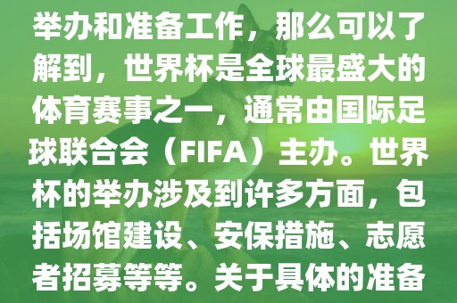 如果您是在询问关于世界杯的举办和准备工作，那么可以了解到，世界杯是全球最盛大的体育赛事之一，通常由国际足球联合会（FIFA）主办。世界杯的举办涉及到许多方面，包括场馆建设、安保措施、志愿者招募等等。关于具体的准备工作，可以参考以下几点