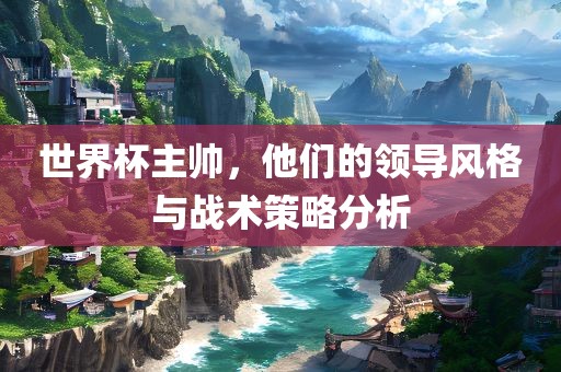 世界杯主帅，他们的领导风格与战术策略分析吉安市靖泰电力工程有限公司