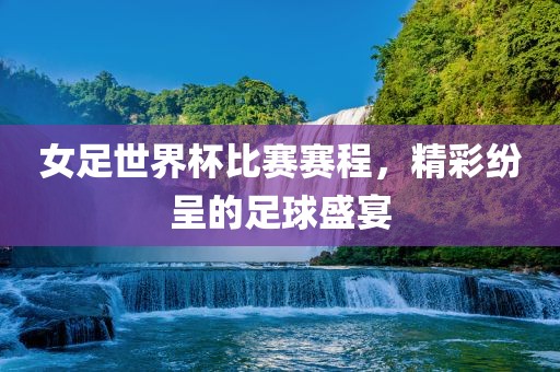 女足世界杯比赛赛程，精彩纷呈的足球盛宴吉安市靖泰电力工程有限公司