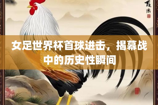 女足世界杯首球进击，揭幕战中的历史性瞬间