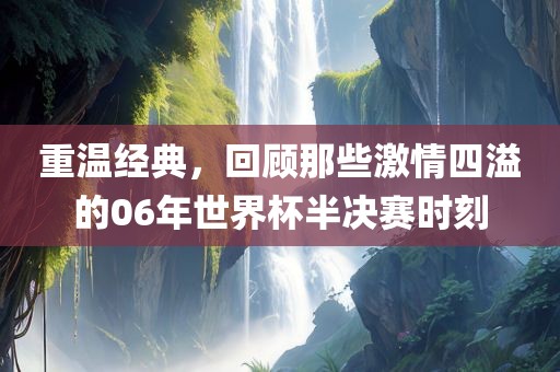 重温经典，回顾那些激情四溢的06年世界杯半决赛时刻吉安市靖泰电力工程有限公司