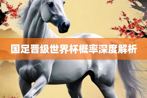 国足晋级世界杯概率深度解析