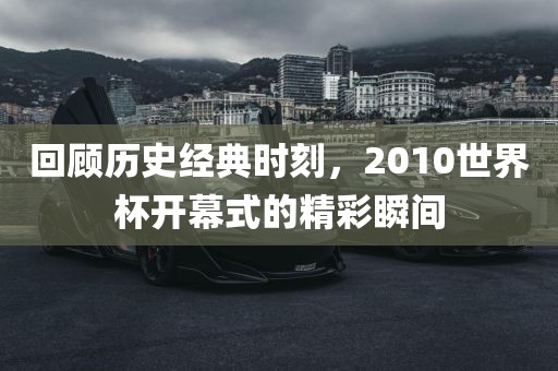 回顾历史经典时刻，2010世界杯开幕式的精彩瞬吉安市靖泰电力工程有限公司间