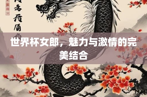 世界杯女郎，魅力与激情的完美结合吉安市靖泰电力工程有限公司