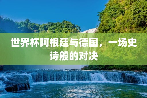世界杯阿根廷与德国，一场史诗般的对决吉安市靖泰电力工程有限公司