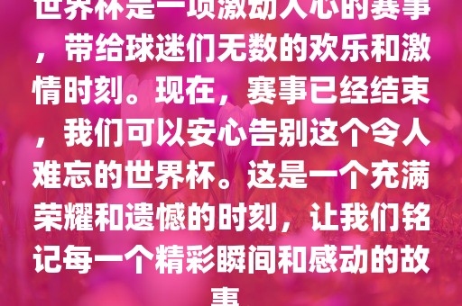 世界杯是一项激动人心的赛事，带给球迷们无数的欢乐和激情时刻。现在，赛事已经结束，我们可以安心告别这个令人难忘的世界杯。这是一个充满荣耀和遗憾的时刻，让我们铭记每一个精彩瞬间和感动的故事。吉安市靖泰电力工程有限公司