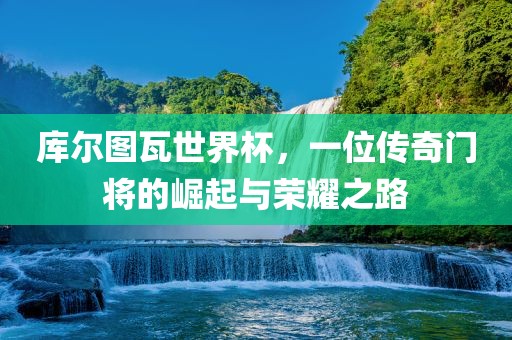 库尔图瓦世界杯，一位传奇门将的崛起与荣耀之路吉安市靖泰电力工程有限公司
