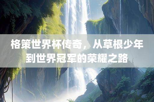 格策世界杯传奇，从草根少年到世界冠军的荣耀之路吉安市靖泰电力工程有限公司