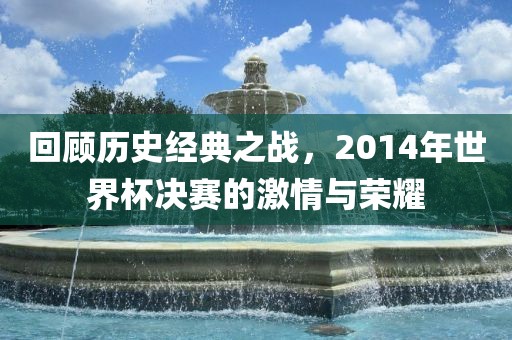 回顾历史经典之战，2014年世界杯决赛的激情与荣耀吉安市靖泰电力工程有限公司
