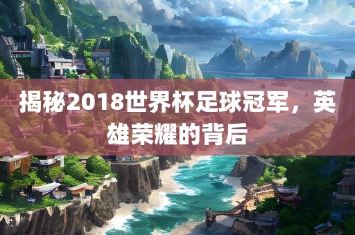 揭秘2018世界杯足球冠军，英雄荣耀的背后