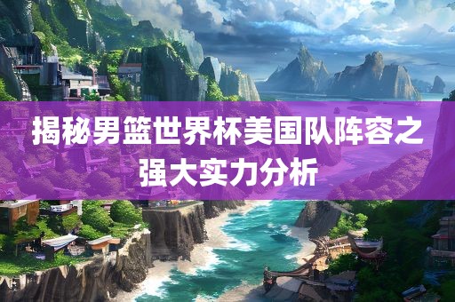 揭秘男篮世界杯美国队阵容之强大实力分析吉安市靖泰电力工程有限公司
