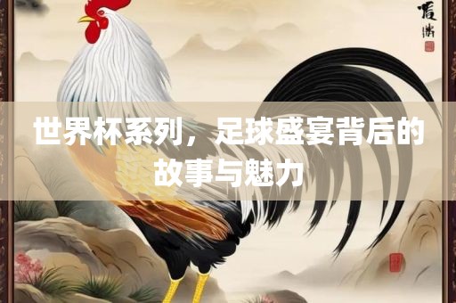 世界杯系列，足球盛宴背后的故事与魅力