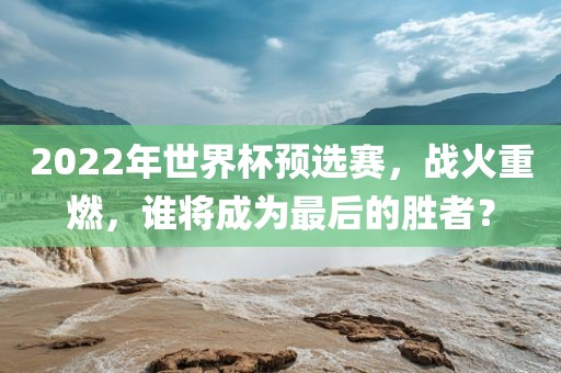 2022年世界杯预选赛，战火重燃吉安市靖泰电力工程有限公司，谁将成为最后的胜者？