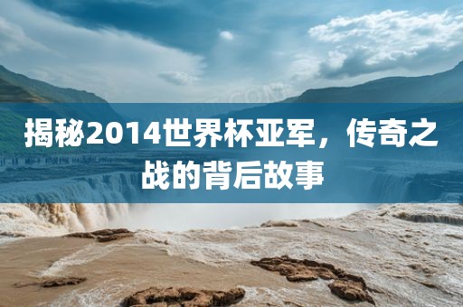 揭秘2014世界杯亚军，传奇之战的背后故事