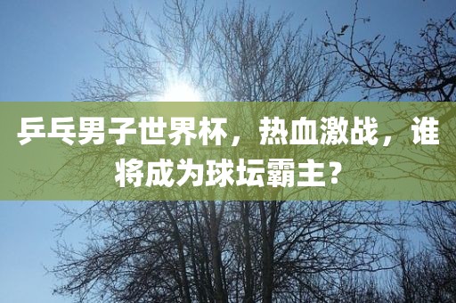 乒乓男子世界杯，热血激战，谁将成为球坛霸主？吉安市靖泰电力工程有限公司