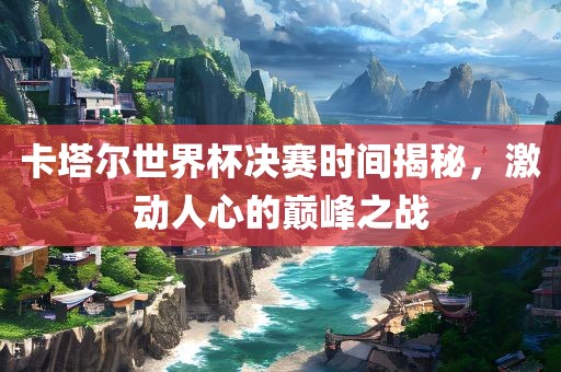 卡塔尔世界杯决赛时间揭秘，激动人心的巅峰之战吉安市靖泰电力工程有限公司