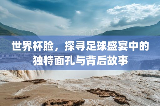 世界杯脸，探寻足球盛宴中的独特面孔与背后吉安市靖泰电力工程有限公司故事