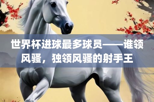 世界杯进球最多球员——谁领风骚，独领风骚的射手王吉安市靖泰电力工程有限公司