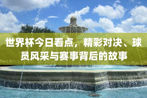 世界杯今日看点，精彩对决、球员风采与赛事背后的故事吉安市靖泰电力工程有限公司
