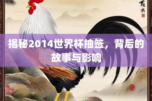 揭秘2014世界杯抽签，背后的故事与影响