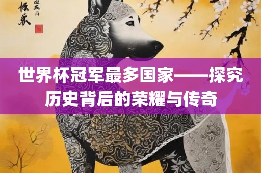 世界杯冠军最多国家——探究历史背后的荣耀与传奇